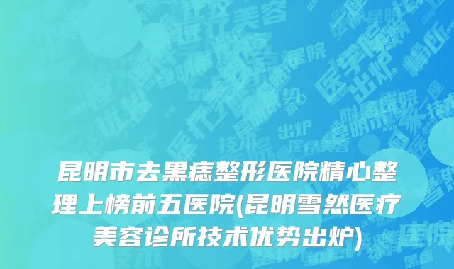 昆明市去黑痣整形医院精心整理上榜前五医院(昆明雪然医疗美容诊所技术优势出炉)