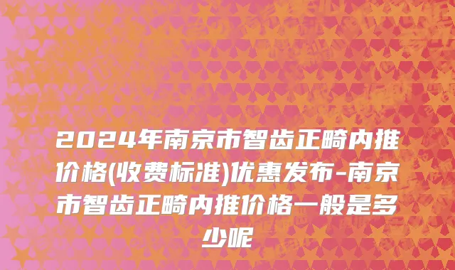 2024年南京市智齿正畸内推价格(收费标准)优惠发布-南京市智齿正畸内推价格一般是多少呢