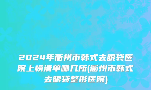 2024年衢州市韩式去眼袋医院上榜清单哪几所(衢州市韩式去眼袋整形医院)