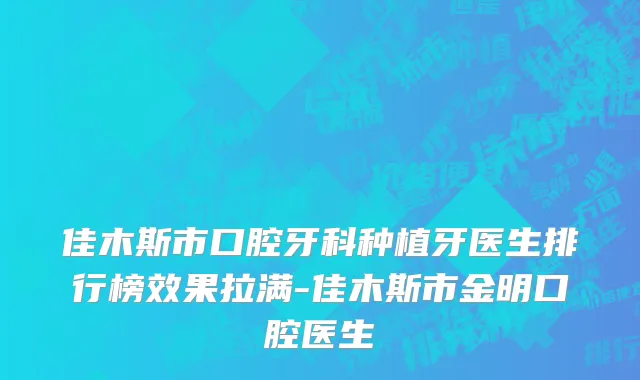 佳木斯市口腔牙科种植牙医生排行榜效果拉满-佳木斯市金明口腔医生