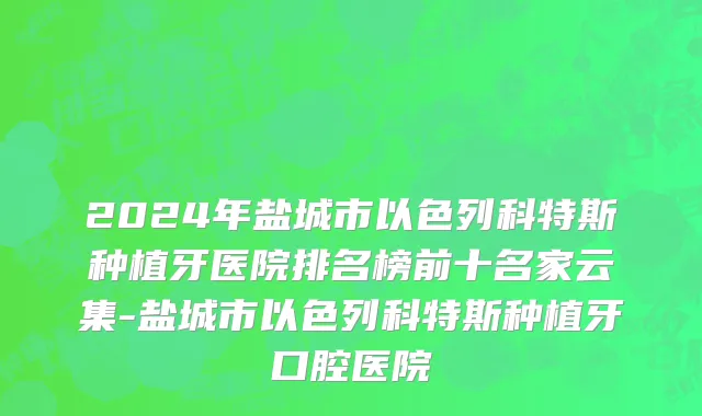 2024年盐城市以色列科特斯种植牙医院排名榜前十名家云集-盐城市以色列科特斯种植牙口腔医院