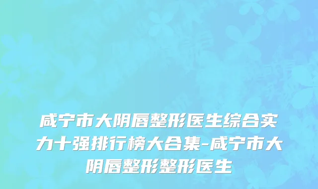 咸宁市大阴唇整形医生综合实力十强排行榜大合集-咸宁市大阴唇整形整形医生