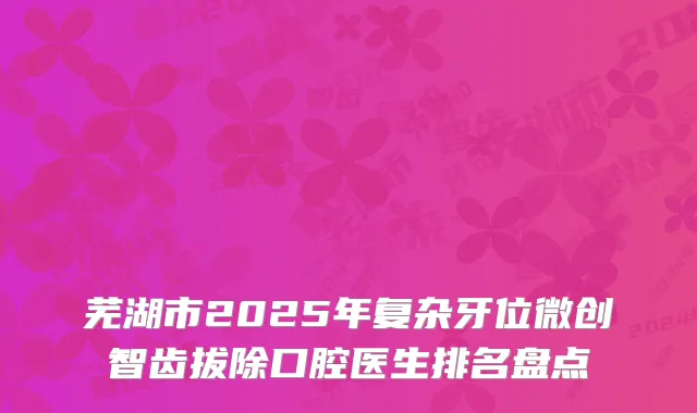 芜湖市2025年复杂牙位微创智齿拔除口腔医生排名盘点