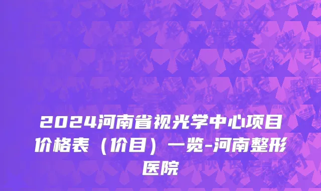 2024河南省视光学中心项目价格表(价目)一览-河南整形医院