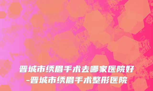 晋城市绣眉手术去哪家医院好-晋城市绣眉手术整形医院