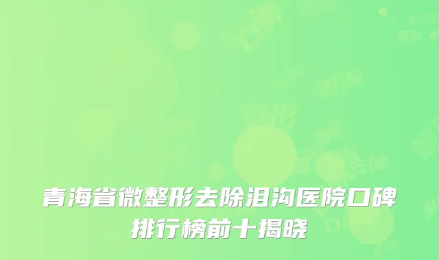 青海省微整形去除泪沟医院口碑排行榜前十揭晓