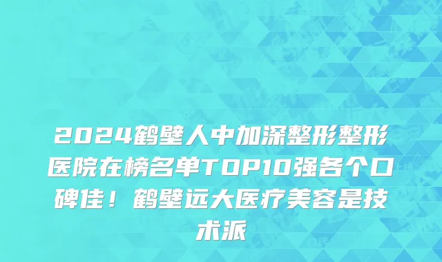 2024鹤壁人中加深整形整形医院在榜名单TOP10强各个口碑佳!鹤壁远大医疗美容是技术派