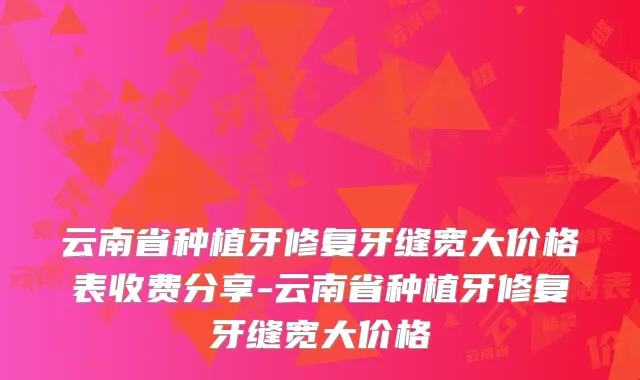 云南省种植牙修复牙缝宽大价格表收费分享-云南省种植牙修复牙缝宽大价格
