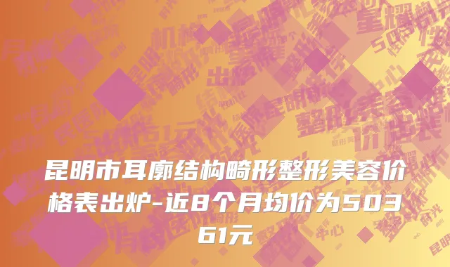 昆明市耳廓结构畸形整形美容价格表出炉-近8个月均价为50361元