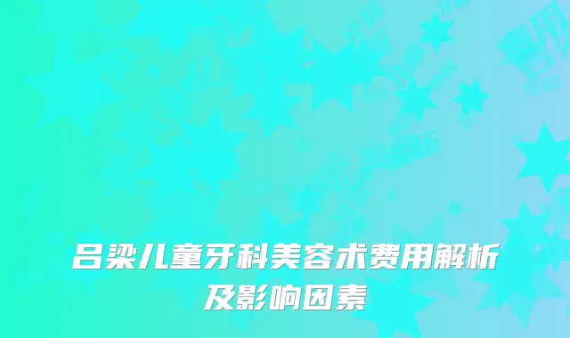 吕梁儿童牙科美容术费用解析及影响因素
