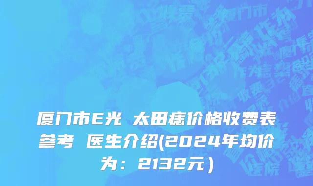 厦门市E光袪太田痣价格收费表参考 医生介绍(2024年均价为：2132元）