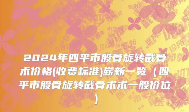 2024年四平市股骨旋转截骨术价格(收费标准)崭新一览（四平市股骨旋转截骨术术一般价位）