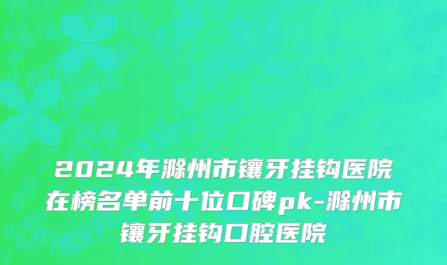 2024年滁州市镶牙挂钩医院在榜名单前十位口碑pk-滁州市镶牙挂钩口腔医院