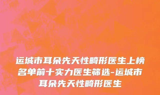 运城市耳朵先天性畸形医生上榜名单前十实力医生筛选-运城市耳朵先天性畸形医生