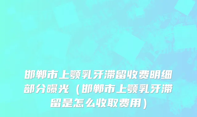 邯郸市上颚乳牙滞留收费明细部分曝光（邯郸市上颚乳牙滞留是怎么收取费用）