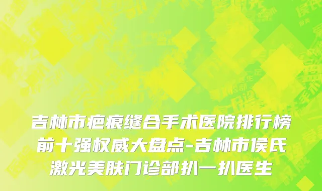 吉林市疤痕缝合手术医院排行榜前十强权威大盘点-吉林市侯氏激光美肤门诊部扒一扒医生