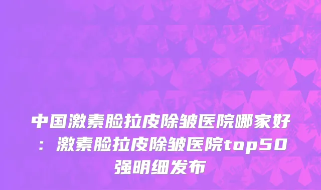 中国激素脸拉皮除皱医院哪家好：激素脸拉皮除皱医院top50强明细发布