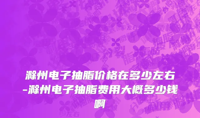 滁州电子抽脂价格在多少左右-滁州电子抽脂费用大概多少钱啊