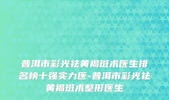 普洱市彩光祛黄褐斑术医生排名榜十强实力医-普洱市彩光祛黄褐斑术整形医生