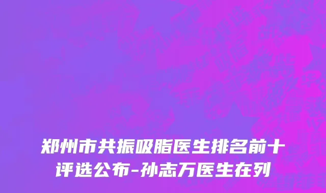 郑州市共振吸脂医生排名前十评选公布-孙志万医生在列