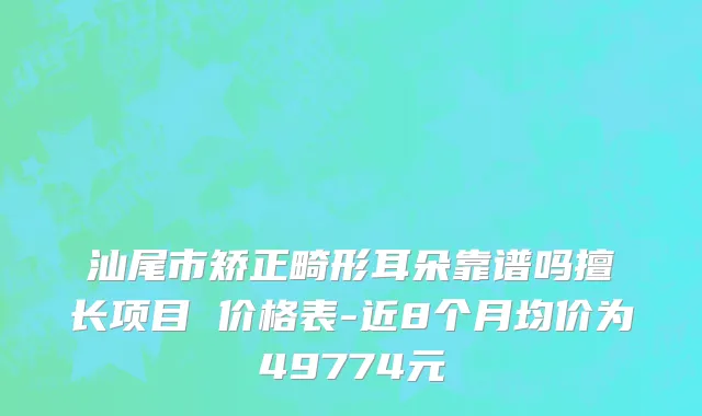 汕尾市矫正畸形耳朵靠谱吗擅长项目 价格表-近8个月均价为49774元