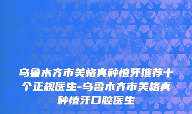 乌鲁木齐市美格真种植牙推荐十个正规医生-乌鲁木齐市美格真种植牙口腔医生