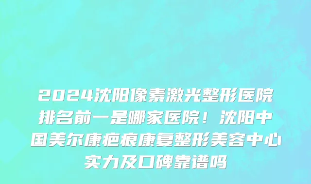 2024沈阳像素激光整形医院排名前一是哪家医院！沈阳中国美尔康疤痕康复整形美容中心实力及口碑靠谱吗
