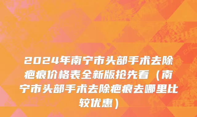 2024年南宁市头部手术去除疤痕价格表全新版抢先看（南宁市头部手术去除疤痕去哪里比较优惠）