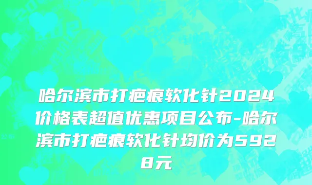 哈尔滨市打疤痕软化针2024价格表超值优惠项目公布-哈尔滨市打疤痕软化针均价为5928元