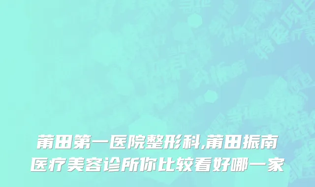 莆田第一医院整形科,莆田振南医疗美容诊所你比较看好哪一家
