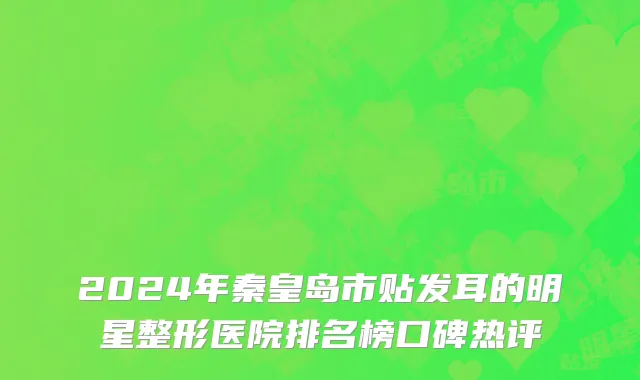 2024年秦皇岛市贴发耳的明星整形医院排名榜口碑热评