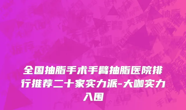 全国抽脂手术手臂抽脂医院排行推荐二十家实力派-大咖实力入围