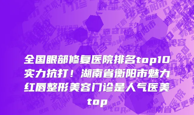 全国眼部修复医院排名top10实力抗打！湖南省衡阳市魅力红唇整形美容门诊是人气医美top
