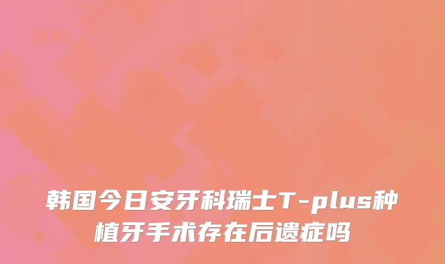 韩国今日安牙科瑞士T-plus种植牙手术存在后遗症吗