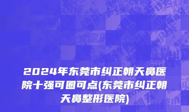 2024年东莞市纠正朝天鼻医院十强可圈可点(东莞市纠正朝天鼻整形医院)