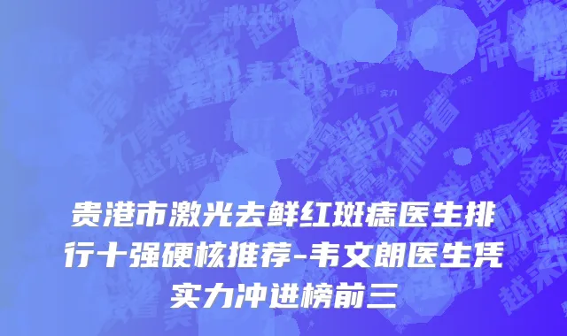 贵港市激光去鲜红斑痣医生排行十强硬核推荐-韦文朗医生凭实力冲进榜前三
