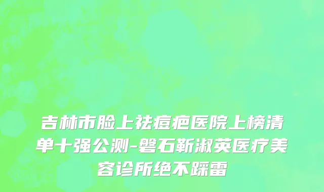 吉林市脸上祛痘疤医院上榜清单十强公测-磐石靳淑英医疗美容诊所绝不踩雷