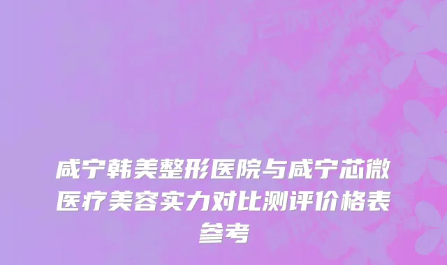 咸宁韩美整形医院与咸宁芯微医疗美容实力对比测评价格表参考