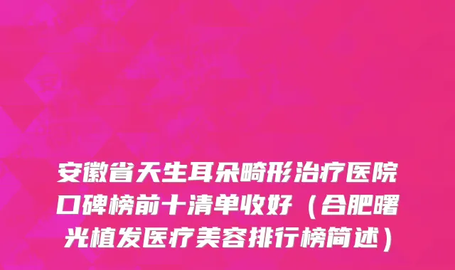 安徽省天生耳朵畸形治疗医院口碑榜前十清单收好（合肥曙光植发医疗美容排行榜简述）