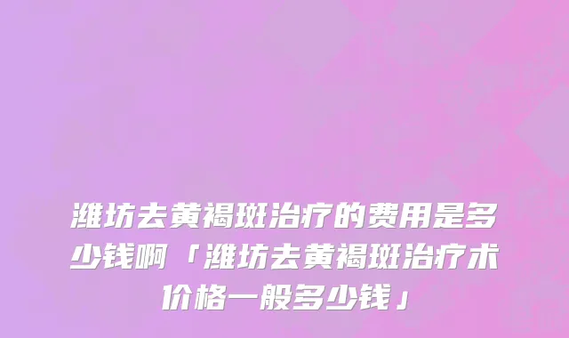 潍坊去黄褐斑治疗的费用是多少钱啊「潍坊去黄褐斑治疗术价格一般多少钱」