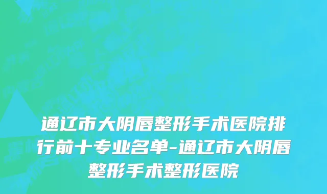通辽市大阴唇整形手术医院排行前十专业名单-通辽市大阴唇整形手术整形医院
