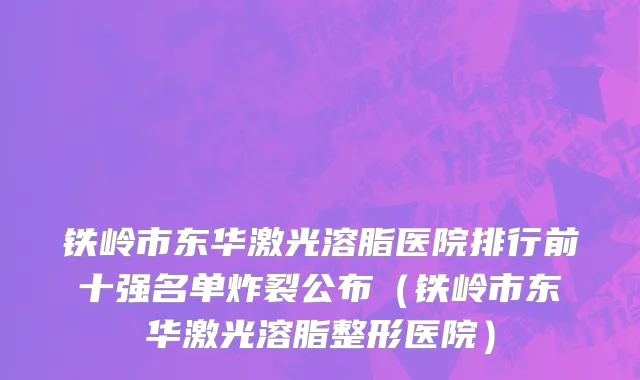 铁岭市东华激光溶脂医院排行前十强名单炸裂公布（铁岭市东华激光溶脂整形医院）