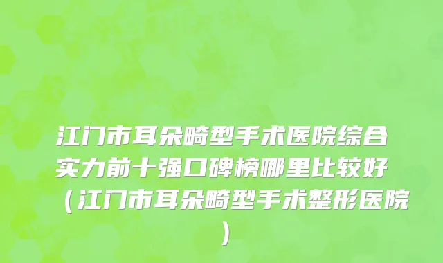 江门市耳朵畸型手术医院综合实力前十强口碑榜哪里比较好（江门市耳朵畸型手术整形医院）