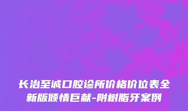 长治至诚口腔诊所价格价位表全新版倾情巨献-附树脂牙案例
