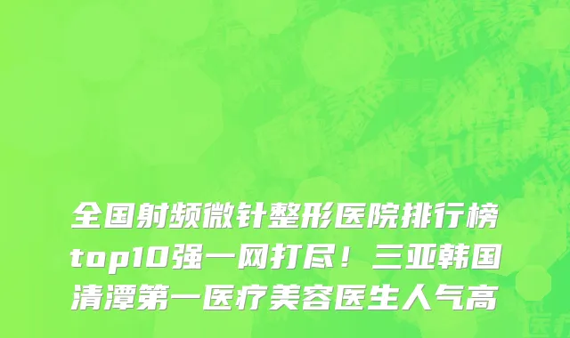 全国射频微针整形医院排行榜top10强一网打尽！三亚韩国清潭第一医疗美容医生人气高