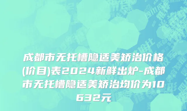 成都市无托槽隐适美矫治价格(价目)表2024新鲜出炉-成都市无托槽隐适美矫治均价为10632元
