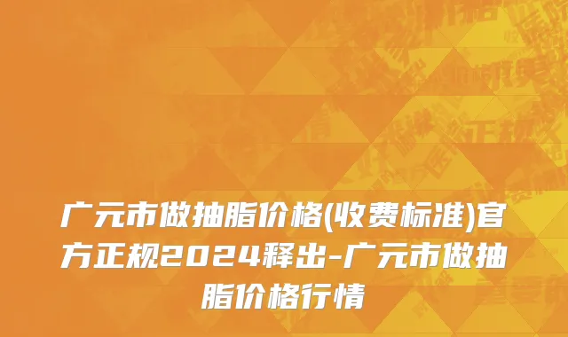 广元市做抽脂价格(收费标准)官方正规2024释出-广元市做抽脂价格行情