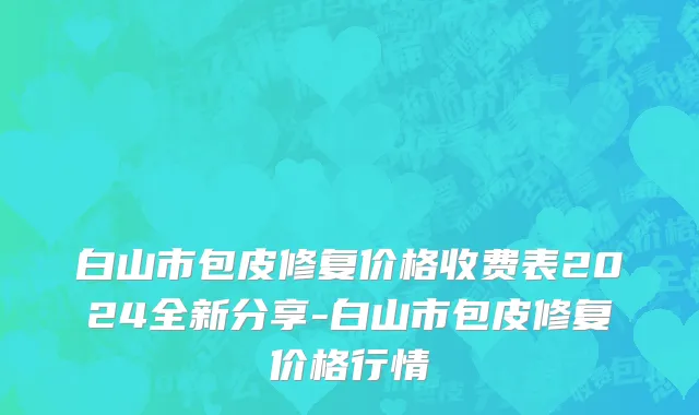 白山市包皮修复价格收费表2024全新分享-白山市包皮修复价格行情