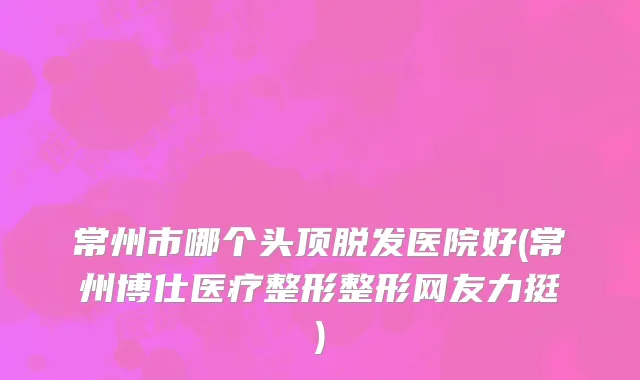 常州市哪个头顶脱发医院好(常州博仕医疗整形整形网友力挺)