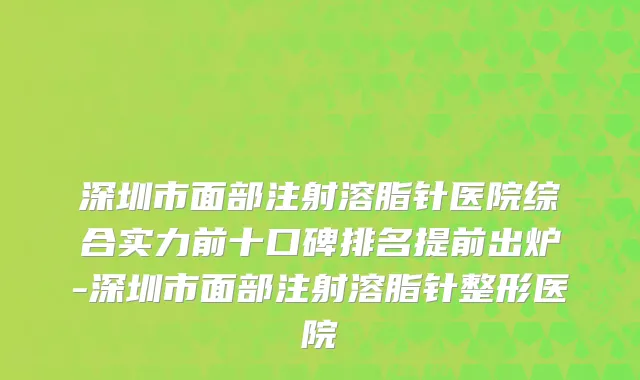 深圳市面部注射溶脂针医院综合实力前十口碑排名提前出炉-深圳市面部注射溶脂针整形医院